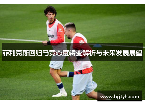菲利克斯回归马竞态度转变解析与未来发展展望