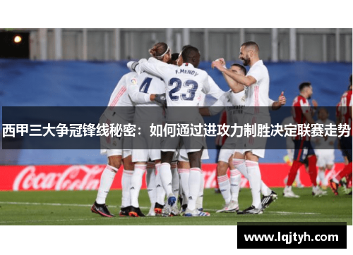 西甲三大争冠锋线秘密：如何通过进攻力制胜决定联赛走势