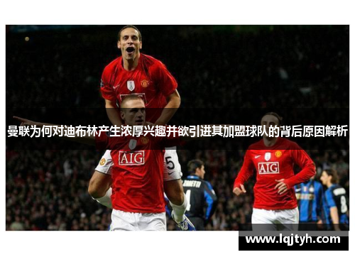 曼联为何对迪布林产生浓厚兴趣并欲引进其加盟球队的背后原因解析